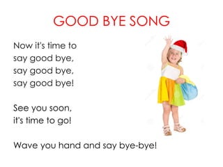 GOOD BYE SONG
Now it's time to
say good bye,
say good bye,
say good bye!
See you soon,
it's time to go!
Wave you hand and say bye-bye!
 
