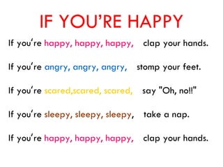 IF YOU’RE HAPPY
If you‘re happy, happy, happy, clap your hands.
If you‘re angry, angry, angry, stomp your feet.
If you‘re scared,scared, scared, say "Oh, no!!"
If you‘re sleepy, sleepy, sleepy, take a nap.
If you‘re happy, happy, happy, clap your hands.
 
