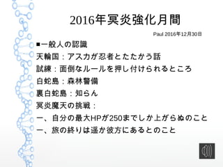 2016年冥炎強化月間
■一般人の認識
天輪国：アスカが忍者とたたかう話
試練：面倒なルールを押し付けられるところ
白蛇島：森林警備
裏白蛇島：知らん
冥炎魔天の挑戦：
一、自分の最大HPが250までしか上がらぬのこと
一、旅の終りは遥か彼方にあるとのこと
Paul 2016年12月30日
 