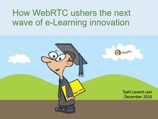 How WebRTC ushers the next
wave of e-Learning innovation
Tsahi Levent-Levi
December 2016
 