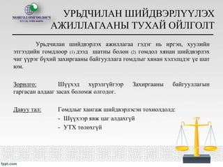 Урьдчилан шийдвэрлэх ажиллагаа гэдэг нь иргэн, хуулийн
этгээдийн гомдлоор (1) дээд шатны болон (2) гомдол хянан шийдвэрлэх
чиг үүрэг бүхий захиргааны байгууллага гомдлыг хянан хэлэлцдэг үе шат
юм.
Зорилго: Шүүхэд хүрэлгүйгээр Захиргааны байгууллагын
гаргасан алдааг засах боломж олгодог.
Давуу тал: Гомдлыг хангаж шийдвэрлэсэн тохиолдолд:
- Шүүхээр явж цаг алдахгүй
- УТХ төлөхгүй
УРЬДЧИЛАН ШИЙДВЭРЛҮҮЛЭХ
АЖИЛЛАГААНЫ ТУХАЙ ОЙЛГОЛТ
 