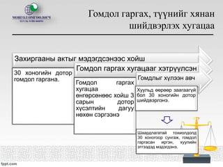 Гомдол гаргах, түүнийг хянан
шийдвэрлэх хугацаа
Захиргааны актыг мэдэгдсэнээс хойш
30 хоногийн дотор
гомдол гаргана.
Гомдол гаргах хугацааг хэтрүүлсэн
Гомдол гаргах
хугацаа
өнгөрсөнөөс хойш 3
сарын дотор
хүсэлтийн дагуу
нөхөн сэргээнэ
Гомдлыг хүлээн авч
Хуульд өөрөөр заагаагүй
бол 30 хоногийн дотор
шийдвэрлэнэ.
Шаардлагатай тохиолдолд
30 хоногоор сунгаж, гомдол
гаргасан иргэн, хуулийн
этгээдэд мэдэгдэнэ.
 
