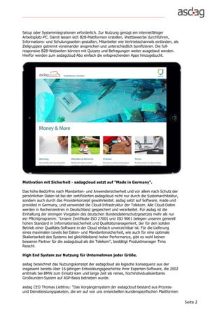 Seite	2	
Setup oder Systemintegrationen erforderlich. Zur Nutzung genügt ein internetfähiger
Arbeitsplatz-PC. Damit lassen sich B2B-Plattformen erstellen, Wettbewerbe durchführen,
Informations- und Schulungsseiten gestalten, Mitarbeiter wie Vertriebschannels einbinden, als
Zielgruppen getrennt voneinander ansprechen und unterschiedlich bonifizieren. Die full-
responsive B2B-Webseiten können mit Quizzes und Befragungen weiter ausgebaut werden.
Hierfür werden zum asdagcloud Abo einfach die entsprechenden Apps hinzugebucht.
Motivation mit Sicherheit - asdagcloud setzt auf "Made in Germany".
Das hohe Bedürfnis nach Mandanten- und Anwendersicherheit und vor allem nach Schutz der
persönlichen Daten ist bei der zertifizierten asdagcloud nicht nur durch die Systemarchitektur,
sondern auch durch das Providerkonzept gewährleistet. asdag setzt auf Software, made und
provided in Germany, und verwendet die Cloud-Infrastruktur der Telekom. Alle Cloud-Daten
werden in Rechenzentren in Deutschland gespeichert und verarbeitet. Für asdag ist die
Einhaltung der strengen Vorgaben des deutschen Bundesdatenschutzgesetzes mehr als nur
ein Pflichtprogramm: "Unsere Zertifikate ISO 27001 und ISO 9001 belegen unseren generell
hohen Standard in Informationssicherheit und Qualitätsmanagement, der für den soliden
Betrieb einer Qualitäts-Software in der Cloud einfach unverzichtbar ist. Für die Lieferung
eines maximalen Levels bei Daten- und Mandantensicherheit, wie auch für eine optimale
Skalierbarkeit des Systems bei gleichbleibend hoher Performance, gibt es wohl keinen
besseren Partner für die asdagcloud als die Telekom", bestätigt Produktmanager Timo
Reischl.
High End System zur Nutzung für Unternehmen jeder Größe.
asdag bezeichnet das Nutzungskonzept der asdagcloud als logische Konsequenz aus der
insgesamt bereits über 16-jährigen Entwicklungsgeschichte ihrer Experten-Software, die 2002
erstmals bei BMW zum Einsatz kam und lange Zeit als reines, hochindividualisierbares
Großkunden-System auf ASP-Basis betrieben wurde.
asdag CEO Thomas Liebtreu: "Das Vorgängersystem der asdagcloud bestand aus Prozess-
und Dienstleistungspaketen, die wir auf von uns entwickelten kundenspezifischen Plattformen
 