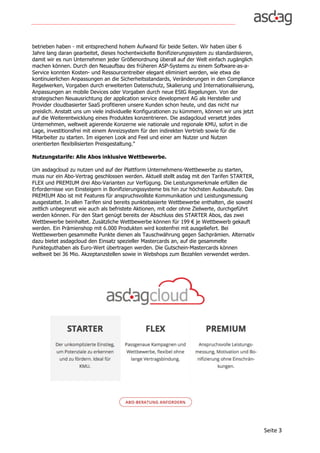 Seite	3	
betrieben haben - mit entsprechend hohem Aufwand für beide Seiten. Wir haben über 6
Jahre lang daran gearbeitet, dieses hochentwickelte Bonifizierungssystem zu standardisieren,
damit wir es nun Unternehmen jeder Größenordnung überall auf der Welt einfach zugänglich
machen können. Durch den Neuaufbau des früheren ASP-Systems zu einem Software-as-a-
Service konnten Kosten- und Ressourcentreiber elegant eliminiert werden, wie etwa die
kontinuierlichen Anpassungen an die Sicherheitsstandards, Veränderungen in den Compliance
Regelwerken, Vorgaben durch erweiterten Datenschutz, Skalierung und Internationalisierung,
Anpassungen an mobile Devices oder Vorgaben durch neue EStG Regelungen. Von der
strategischen Neuausrichtung der application service development AG als Hersteller und
Provider cloudbasierter SaaS profitieren unsere Kunden schon heute, und das nicht nur
preislich. Anstatt uns um viele individuelle Konfigurationen zu kümmern, können wir uns jetzt
auf die Weiterentwicklung eines Produktes konzentrieren. Die asdagcloud versetzt jedes
Unternehmen, weltweit agierende Konzerne wie nationale und regionale KMU, sofort in die
Lage, investitionsfrei mit einem Anreizsystem für den indirekten Vertrieb sowie für die
Mitarbeiter zu starten. Im eigenen Look and Feel und einer am Nutzer und Nutzen
orientierten flexibilisierten Preisgestaltung."
Nutzungstarife: Alle Abos inklusive Wettbewerbe.
Um asdagcloud zu nutzen und auf der Plattform Unternehmens-Wettbewerbe zu starten,
muss nur ein Abo-Vertrag geschlossen werden. Aktuell stellt asdag mit den Tarifen STARTER,
FLEX und PREMIUM drei Abo-Varianten zur Verfügung. Die Leistungsmerkmale erfüllen die
Erfordernisse von Einsteigern in Bonifizierungssysteme bis hin zur höchsten Ausbaustufe. Das
PREMIUM Abo ist mit Features für anspruchsvollste Kommunikation und Leistungsmessung
ausgestattet. In allen Tarifen sind bereits punktebasierte Wettbewerbe enthalten, die sowohl
zeitlich unbegrenzt wie auch als befristete Aktionen, mit oder ohne Zielwerte, durchgeführt
werden können. Für den Start genügt bereits der Abschluss des STARTER Abos, das zwei
Wettbewerbe beinhaltet. Zusätzliche Wettbewerbe können für 199 € je Wettbewerb gekauft
werden. Ein Prämienshop mit 6.000 Produkten wird kostenfrei mit ausgeliefert. Bei
Wettbewerben gesammelte Punkte dienen als Tauschwährung gegen Sachprämien. Alternativ
dazu bietet asdagcloud den Einsatz spezieller Mastercards an, auf die gesammelte
Punkteguthaben als Euro-Wert übertragen werden. Die Gutschein-Mastercards können
weltweit bei 36 Mio. Akzeptanzstellen sowie in Webshops zum Bezahlen verwendet werden.
 