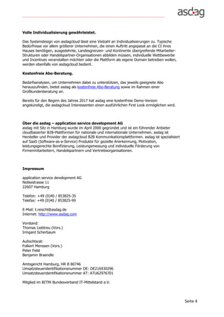 Seite	4	
Volle Individualisierung gewährleistet.
Das Systemdesign von asdagcloud lässt eine Vielzahl an Individualisierungen zu. Typische
Bedürfnisse vor allem größerer Unternehmen, die einen Auftritt angepasst an die CI ihres
Hauses benötigen, ausgedehnte, Landesgrenzen- und Kontinente übergreifende Mitarbeiter-
Strukturen oder Handelspartner-Organisationen abbilden müssen, individuelle Wettbewerbe
und Incentives veranstalten möchten oder die Plattform als eigene Domain betreiben wollen,
werden ebenfalls von asdagcloud bedient.
Kostenfreie Abo-Beratung.
Bedarfsanalysen, um Unternehmen dabei zu unterstützen, das jeweils geeignete Abo
herauszufinden, bietet asdag als kostenfreie Abo-Beratung sowie im Rahmen einer
Großkundenberatung an.
Bereits für den Beginn des Jahres 2017 hat asdag eine kostenfreie Demo-Version
angekündigt, die asdagcloud Interessenten einen ausführlichen First Look ermöglichen wird.
Über die asdag – application service development AG
asdag mit Sitz in Hamburg wurde im April 2000 gegründet und ist ein führender Anbieter
cloudbasierter B2B-Plattformen für nationale und internationale Unternehmen. asdag ist
Hersteller und Provider der asdagcloud B2B Kommunikationsplattformen. asdag ist spezialisiert
auf SaaS (Software-as-a-Service) Produkte für gezielte Anerkennung, Motivation,
leistungsgerechte Bonifizierung, Leistungsmessung und individuelle Förderung von
Firmenmitarbeitern, Handelspartnern und Vertriebsorganisationen.
Impressum
application service development AG
Notkestrasse 11
22607 Hamburg
Telefon: +49 (0)40 / 853825-35
Telefax: +49 (0)40 / 853825-99
E-Mail: t.reischl@asdag.de
Internet: http://www.asdag.com
Vorstand:
Thomas Liebtreu (Vors.)
Irmgard Scherbaum
Aufsichtsrat:
Folkert Menssen (Vors.)
Peter Felst
Benjamin Braendle
Amtsgericht Hamburg, HR B 80746
Umsatzsteueridentifikationsnummer DE: DE216930296
Umsatzsteueridentifikationsnummer AT: ATU62976701
Mitglied im BITMi Bundesverband IT-Mittelstand e.V.
 