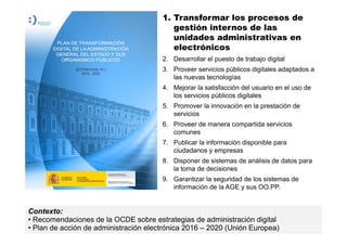 12
MINISTERIO
DE HACIENDA
Y ADMINISTRACIONES PÚBLICAS
1. Transformar los procesos de
gestión internos de las
unidades administrativas en
electrónicos
2. Desarrollar el puesto de trabajo digital
3. Proveer servicios públicos digitales adaptados a
las nuevas tecnologías
4. Mejorar la satisfacción del usuario en el uso de
los servicios públicos digitales
5. Promover la innovación en la prestación de
servicios
6. Proveer de manera compartida servicios
comunes
7. Publicar la información disponible para
ciudadanos y empresas
8. Disponer de sistemas de análisis de datos para
la toma de decisiones
9. Garantizar la seguridad de los sistemas de
información de la AGE y sus OO.PP.
Contexto:
• Recomendaciones de la OCDE sobre estrategias de administración digital
• Plan de acción de administración electrónica 2016 – 2020 (Unión Europea)
 