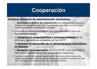 13
MINISTERIO
DE HACIENDA
Y ADMINISTRACIONES PÚBLICAS
Comisión Sectorial de administración electrónica
1. … es el órgano técnico de cooperación de la Administración General del
Estado, de las Administraciones de las Comunidades Autónomas y de las Entidades
Locales en materia de administración electrónica.
2. La Comisión Sectorial de la administración electrónica desarrollará, al menos, las
siguientes funciones:
– a) Asegurar la compatibilidad e interoperabilidad de los
sistemas y aplicaciones empleados por las AA.PP.
– b) Impulsar el desarrollo de la administración electrónica
en España.
– c) Asegurar la cooperación entre las AA.PP. para proporcionar
información administrativa clara, actualizada e inequívoca.
3. Cuando por razón de las materias tratadas resulte de interés, podrá invitarse a las
organizaciones, corporaciones o agentes sociales que se estime conveniente en cada
caso a participar en las deliberaciones de la Comisión Sectorial.
[Ley 40/2015 – Disposición adicional novena]
Cooperación
 
