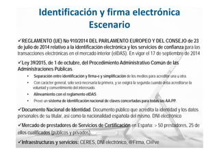 19
MINISTERIO
DE HACIENDA
Y ADMINISTRACIONES PÚBLICAS
Identificación y firma electrónica
Escenario
REGLAMENTO (UE) No 910/2014 DEL PARLAMENTO EUROPEO Y DEL CONSEJO de 23
de julio de 2014 relativo a la identificación electrónica y los servicios de confianza para las
transacciones electrónicas en el mercado interior (eIDAS). En vigor el 17 de septiembre de 2014
Ley 39/2015, de 1 de octubre, del Procedimiento Administrativo Común de las
Administraciones Públicas.
• Separación entre identificación y firma-e y simplificación de los medios para acreditar una u otra.
• Con carácter general, sólo será necesaria la primera, y se exigirá la segunda cuando deba acreditarse la
voluntad y consentimiento del interesado.
• Alineamiento con el reglamento eIDAS
• Prevé un sistema de identificación nacional de claves concertadas para todas las AA.PP.
Documento Nacional de Identidad. Documento público que acredita la identidad y los datos
personales de su titular, así como la nacionalidad española del mismo. DNI electrónico
Mercado de prestadores de Servicios de Certificación en España: > 50 prestadores, 25 de
ellos cualificados (públicos y privados).
Infraestructuras y servicios: CERES, DNI electrónico, @Firma, Cl@ve
 