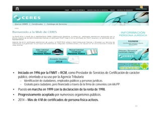 20
MINISTERIO
DE HACIENDA
Y ADMINISTRACIONES PÚBLICAS
• Iniciado en 1996 por la FNMT – RCM, como Prestador de Servicios de Certificación de carácter
público, orientado a su uso por la Agencia Tributaria
– Identificación de ciudadanos, empleados públicos y personas jurídicas.
– Gratuito para ciudadano, pero financiado a través de la firma de convenios con AA.PP.
• Puesto en marcha en 1999 con la declaración de la renta de 1998.
• Progresivamente aceptado por numerosos organismos públicos.
• 2014 – Más de 4 M de certificados de persona física activos.
 