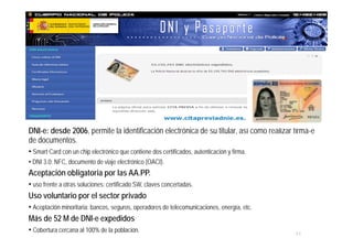 21
MINISTERIO
DE HACIENDA
Y ADMINISTRACIONES PÚBLICAS
DNI-e: desde 2006, permite la identificación electrónica de su titular, así como realizar firma-e
de documentos.
• Smart Card con un chip electrónico que contiene dos certificados, autenticación y firma.
• DNI 3.0: NFC, documento de viaje electrónico (OACI).
Aceptación obligatoria por las AA.PP.
• uso frente a otras soluciones: certificado SW, claves concertadas.
Uso voluntario por el sector privado
• Aceptación minoritaria: bancos, seguros, operadores de telecomunicaciones, energía, etc.
Más de 52 M de DNI-e expedidos
• Cobertura cercana al 100% de la población.
 