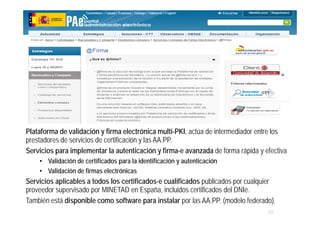 22
MINISTERIO
DE HACIENDA
Y ADMINISTRACIONES PÚBLICAS
Plataforma de validación y firma electrónica multi-PKI, actúa de intermediador entre los
prestadores de servicios de certificación y las AA.PP.
Servicios para implementar la autenticación y firma-e avanzada de forma rápida y efectiva
• Validación de certificados para la identificación y autenticación
• Validación de firmas electrónicas
Servicios aplicables a todos los certificados-e cualificados publicados por cualquier
proveedor supervisado por MINETAD en España, incluidos certificados del DNIe.
También está disponible como software para instalar por las AA.PP. (modelo federado).
 