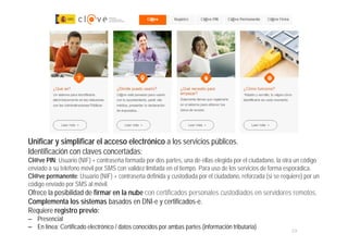 23
MINISTERIO
DE HACIENDA
Y ADMINISTRACIONES PÚBLICAS
Unificar y simplificar el acceso electrónico a los servicios públicos.
Identificación con claves concertadas:
Cl@ve PIN: Usuario (NIF) + contraseña formada por dos partes, una de ellas elegida por el ciudadano, la otra un código
enviado a su teléfono móvil por SMS con validez limitada en el tiempo. Para uso de los servicios de forma esporádica.
Cl@ve permanente: Usuario (NIF) + contraseña definida y custodiada por el ciudadano, reforzada (si se requiere) por un
código enviado por SMS al móvil.
Ofrece la posibilidad de firmar en la nube con certificados personales custodiados en servidores remotos.
Complementa los sistemas basados en DNI-e y certificados-e.
Requiere registro previo:
– Presencial
– En línea: Certificado electrónico / datos conocidos por ambas partes (información tributaria)
 