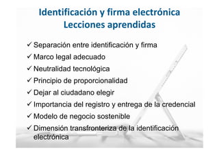 24
MINISTERIO
DE HACIENDA
Y ADMINISTRACIONES PÚBLICAS
 Separación entre identificación y firma
 Marco legal adecuado
 Neutralidad tecnológica
 Principio de proporcionalidad
 Dejar al ciudadano elegir
 Importancia del registro y entrega de la credencial
 Modelo de negocio sostenible
 Dimensión transfronteriza de la identificación
electrónica
Identificación y firma electrónica
Lecciones aprendidas
 