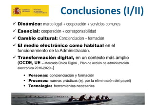 28
MINISTERIO
DE HACIENDA
Y ADMINISTRACIONES PÚBLICAS
Conclusiones (I/II)
 Dinámica: marco legal + cooperación + servicios comunes
 Esencial: cooperación + corresponsabilidad
 Cambio cultural: Concienciación + formación
 El medio electrónico como habitual en el
funcionamiento de la Administración.
 Transformación digital, en un contexto más amplio
(OCDE, UE – Mercado Único Digital , Plan de acción de administración
electrónica 2016-2020 -)
 Personas: concienciación y formación
 Procesos: nuevas prácticas (ej. por la eliminación del papel)
 Tecnología: herramientas necesarias
 