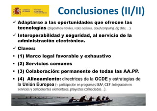 29
MINISTERIO
DE HACIENDA
Y ADMINISTRACIONES PÚBLICAS
Conclusiones (II/II)
 Adaptarse a las oportunidades que ofrecen las
tecnologías (dispositivos móviles, redes sociales, cloud computing, big data, …)
 Interoperabilidad y seguridad, al servicio de la
administración electrónica.
 Claves:
 (1) Marco legal favorable y exhaustivo
 (2) Servicios comunes
 (3) Colaboración: permanente de todas las AA.PP.
 (4) Alineamiento: directrices de la OCDE y estrategias de
la Unión Europea (+ participación en programas ISA2, CEF, Integración en
servicios y componentes elementales, proyectos cofinaciados…).
 