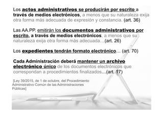 7
MINISTERIO
DE HACIENDA
Y ADMINISTRACIONES PÚBLICAS
Los actos administrativos se producirán por escrito a
través de medios electrónicos, a menos que su naturaleza exija
otra forma más adecuada de expresión y constancia. (art. 36)
Las AA.PP. emitirán los documentos administrativos por
escrito, a través de medios electrónicos, a menos que su
naturaleza exija otra forma más adecuada…(art. 26)
Los expedientes tendrán formato electrónico… (art. 70)
Cada Administración deberá mantener un archivo
electrónico único de los documentos electrónicos que
correspondan a procedimientos finalizados…(art. 17)
[Ley 39/2015, de 1 de octubre, del Procedimiento
Administrativo Común de las Administraciones
Públicas]
 