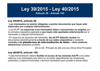 8
MINISTERIO
DE HACIENDA
Y ADMINISTRACIONES PÚBLICAS
Ley 39/2015 - Ley 40/2015
Artículo 28 – Artículo 155
Ley 39/2015, artículo 28
• Los interesados no estarán obligados a aportar documentos que hayan sido
elaborados por cualquier Administración ...
• Las AA.PP. no requerirán a los interesados datos o documentos no exigidos por
la normativa reguladora aplicable o que hayan sido aportados anteriormente por el
interesado a cualquier Administración.
• En ausencia de oposición del interesado, las AA.PP. deberán recabar los
documentos electrónicamente a través de sus redes corporativas o mediante
consulta a las plataformas de intermediación de datos u otros sistemas
electrónicos habilitados al efecto.
Ley 40/2015, artículo 155
• Cada Administración deberá facilitar el acceso de las restantes AA.PP. a los datos
relativos a los interesados que obren en su poder, especificando las condiciones,
protocolos y criterios funcionales o técnicos necesarios para acceder a dichos datos.
[En la UE, ‘Principio de sólo una vez (Once-Only Principle)]
 