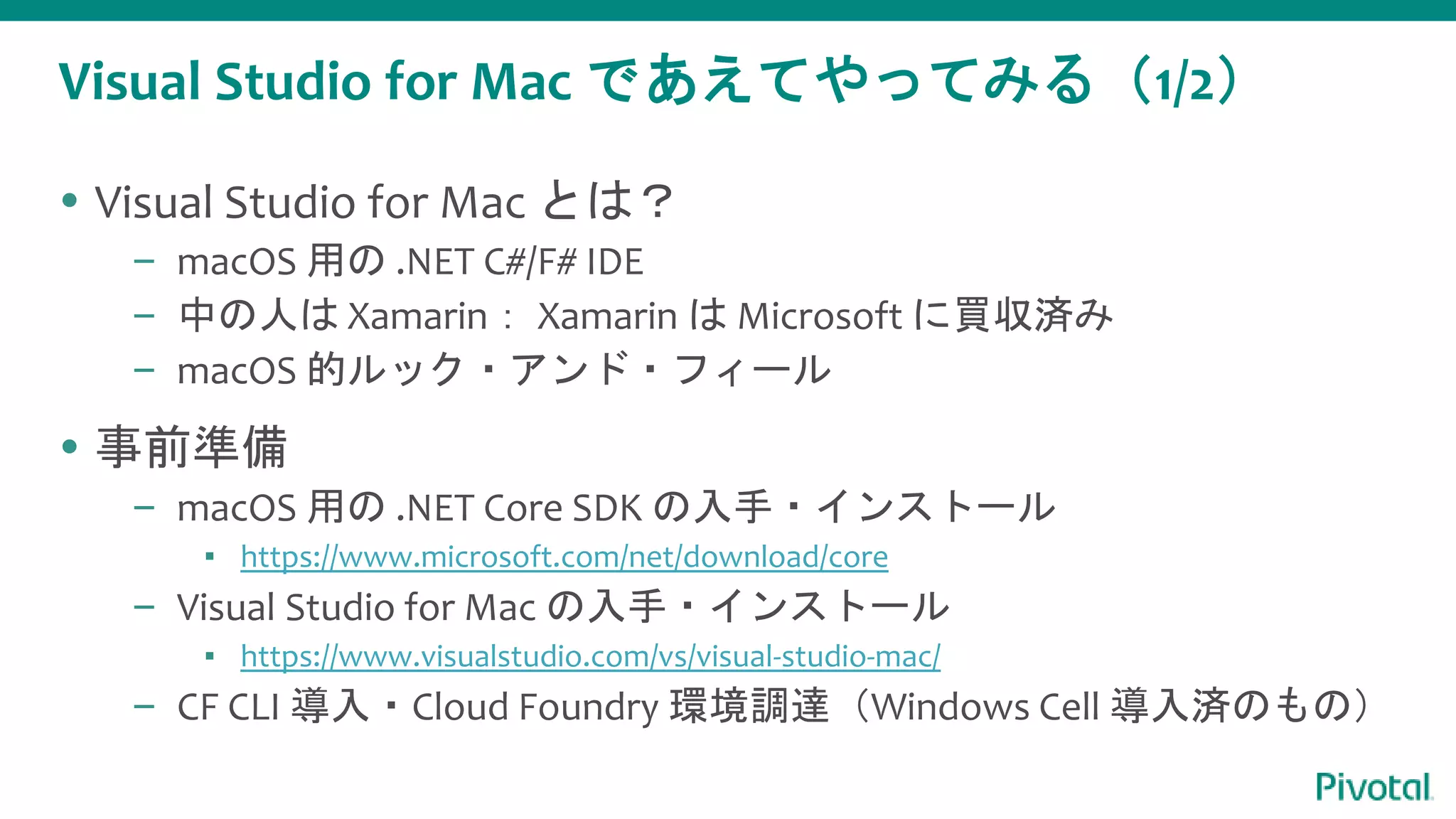 Visual Studio for Mac であえてやってみる（1/2）
 Visual Studio for Mac とは？
– macOS 用の .NET C#/F# IDE
– 中の人は Xamarin： Xamarin は Microsoft に買収済み
– macOS 的ルック・アンド・フィール
 事前準備
– macOS 用の .NET Core SDK の入手・インストール
▪ https://www.microsoft.com/net/download/core
– Visual Studio for Mac の入手・インストール
▪ https://www.visualstudio.com/vs/visual-studio-mac/
– CF CLI 導入・Cloud Foundry 環境調達（Windows Cell 導入済のもの）
 