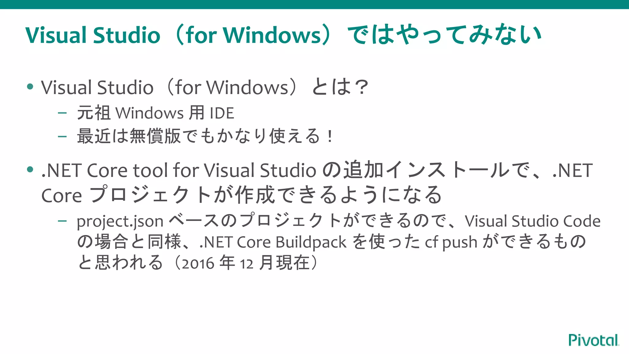Visual Studio（for Windows）ではやってみない
 Visual Studio（for Windows）とは？
– 元祖 Windows 用 IDE
– 最近は無償版でもかなり使える！
 .NET Core tool for Visual Studio の追加インストールで、.NET
Core プロジェクトが作成できるようになる
– project.json ベースのプロジェクトができるので、Visual Studio Code
の場合と同様、.NET Core Buildpack を使った cf push ができるもの
と思われる（2016 年 12 月現在）
 
