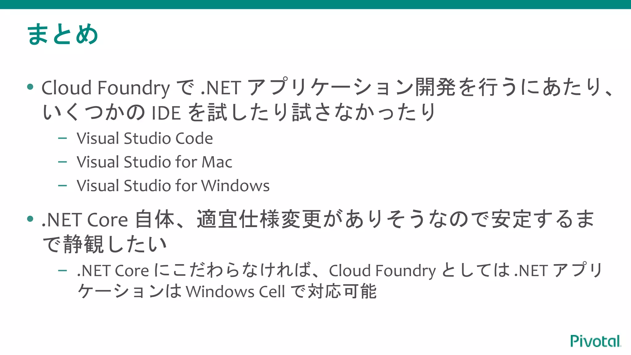 まとめ
 Cloud Foundry で .NET アプリケーション開発を行うにあたり、
いくつかの IDE を試したり試さなかったり
– Visual Studio Code
– Visual Studio for Mac
– Visual Studio for Windows
 .NET Core 自体、適宜仕様変更がありそうなので安定するま
で静観したい
– .NET Core にこだわらなければ、Cloud Foundry としては .NET アプリ
ケーションは Windows Cell で対応可能
 
