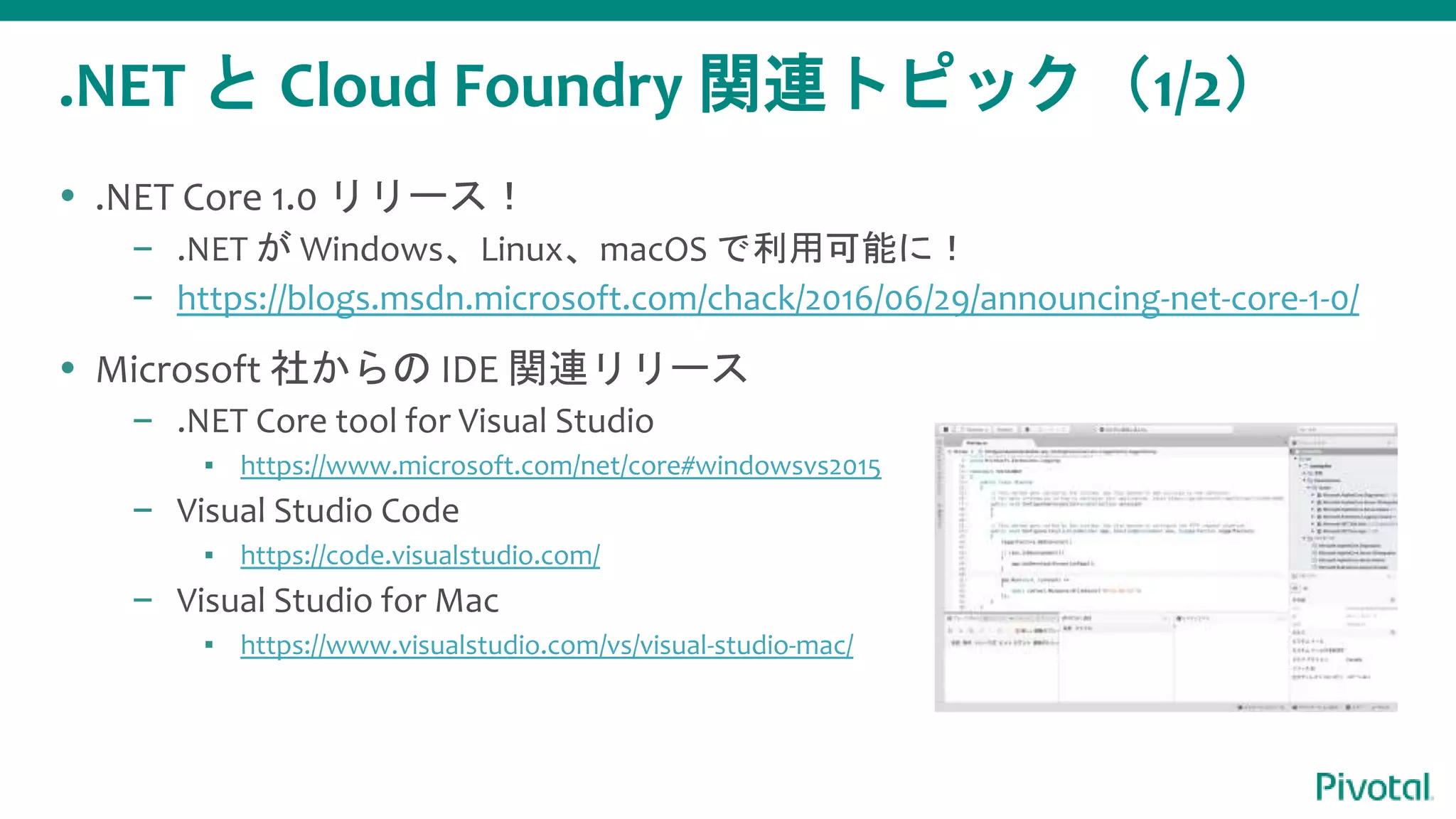 .NET と Cloud Foundry 関連トピック（1/2）
 .NET Core 1.0 リリース！
– .NET が Windows、Linux、macOS で利用可能に！
– https://blogs.msdn.microsoft.com/chack/2016/06/29/announcing-net-core-1-0/
 Microsoft 社からの IDE 関連リリース
– .NET Core tool for Visual Studio
▪ https://www.microsoft.com/net/core#windowsvs2015
– Visual Studio Code
▪ https://code.visualstudio.com/
– Visual Studio for Mac
▪ https://www.visualstudio.com/vs/visual-studio-mac/
 