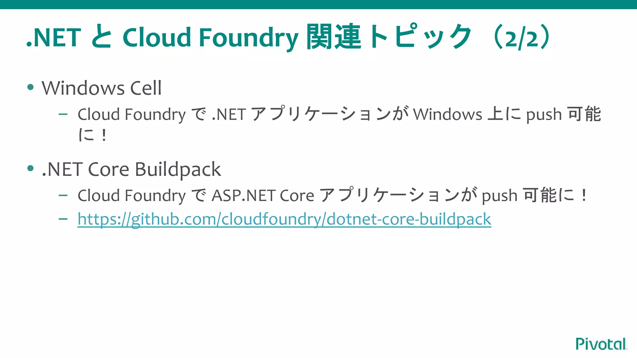 .NET と Cloud Foundry 関連トピック（2/2）
 Windows Cell
– Cloud Foundry で .NET アプリケーションが Windows 上に push 可能
に！
 .NET Core Buildpack
– Cloud Foundry で ASP.NET Core アプリケーションが push 可能に！
– https://github.com/cloudfoundry/dotnet-core-buildpack
 