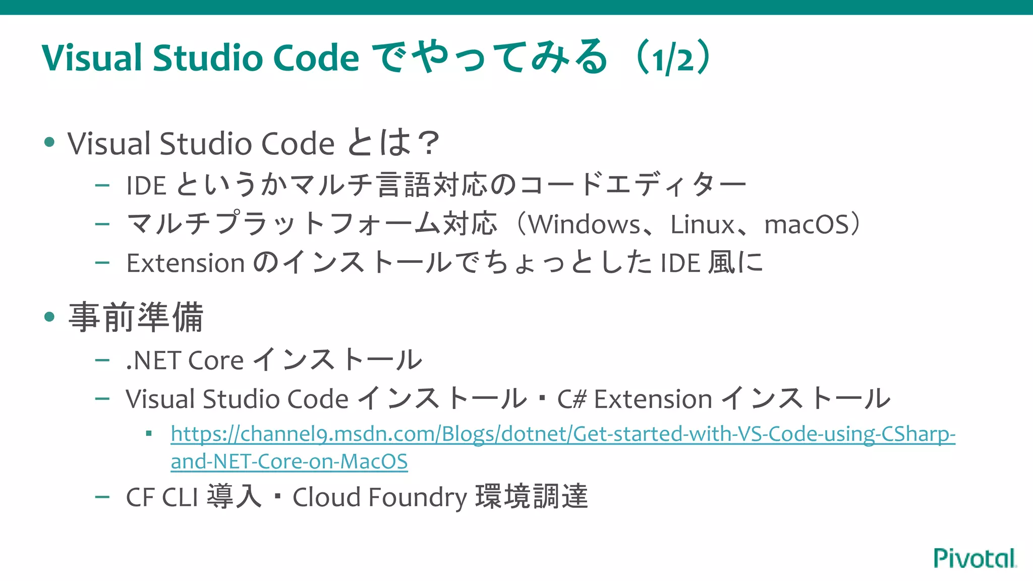 Visual Studio Code でやってみる（1/2）
 Visual Studio Code とは？
– IDE というかマルチ言語対応のコードエディター
– マルチプラットフォーム対応（Windows、Linux、macOS）
– Extension のインストールでちょっとした IDE 風に
 事前準備
– .NET Core インストール
– Visual Studio Code インストール・C# Extension インストール
▪ https://channel9.msdn.com/Blogs/dotnet/Get-started-with-VS-Code-using-CSharp-
and-NET-Core-on-MacOS
– CF CLI 導入・Cloud Foundry 環境調達
 