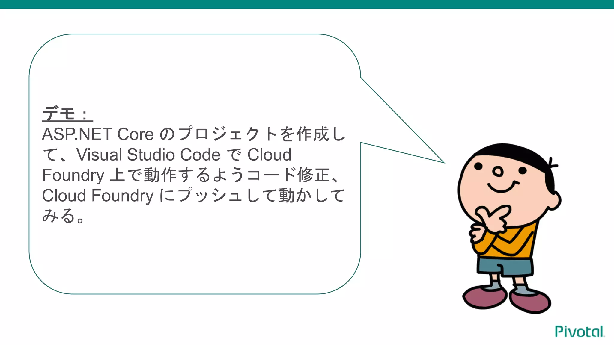 デモ：
ASP.NET Core のプロジェクトを作成し
て、Visual Studio Code で Cloud
Foundry 上で動作するようコード修正、
Cloud Foundry にプッシュして動かして
みる。
 