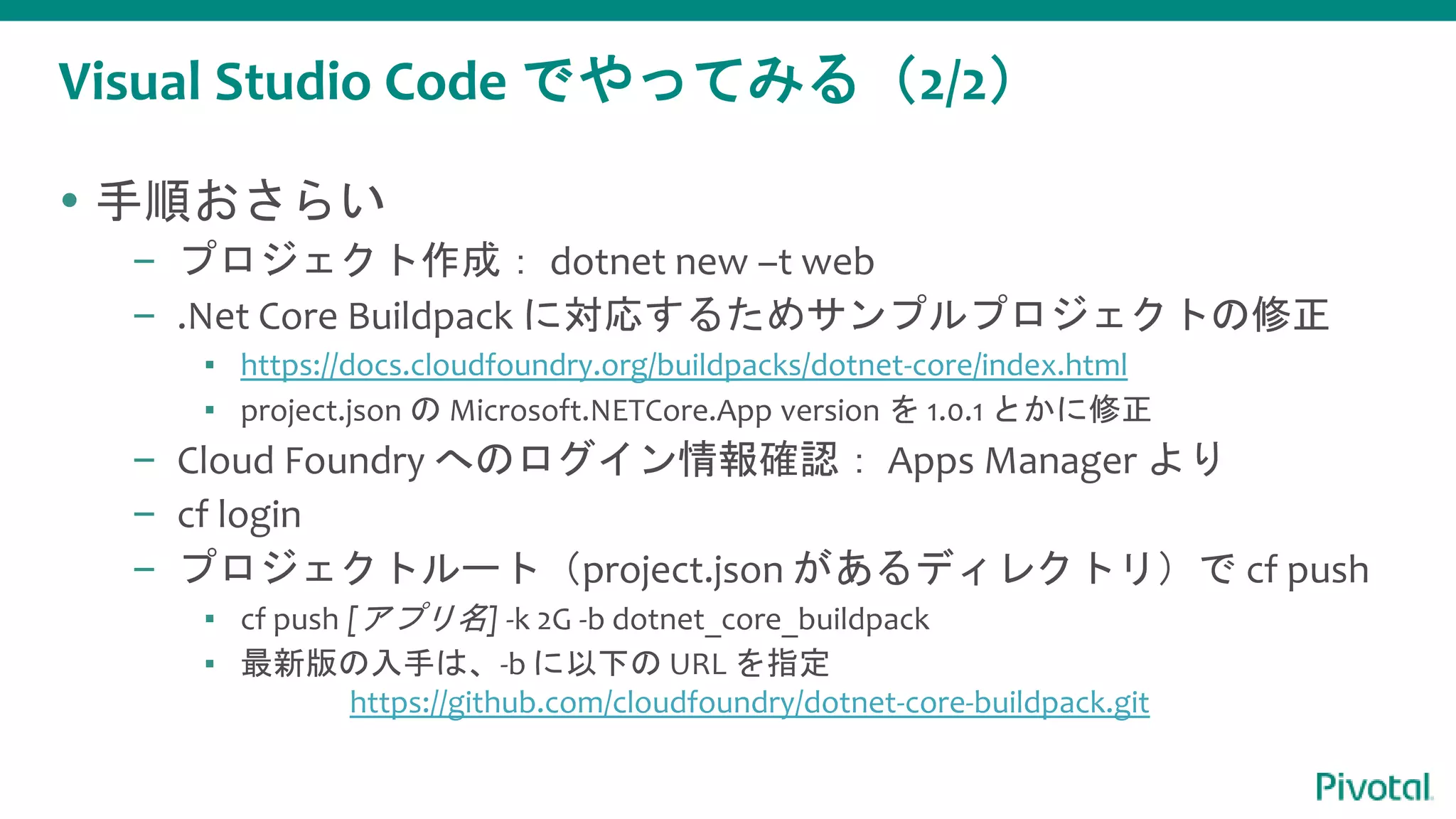 Visual Studio Code でやってみる（2/2）
 手順おさらい
– プロジェクト作成： dotnet new –t web
– .Net Core Buildpack に対応するためサンプルプロジェクトの修正
▪ https://docs.cloudfoundry.org/buildpacks/dotnet-core/index.html
▪ project.json の Microsoft.NETCore.App version を 1.0.1 とかに修正
– Cloud Foundry へのログイン情報確認： Apps Manager より
– cf login
– プロジェクトルート（project.json があるディレクトリ）で cf push
▪ cf push [アプリ名] -k 2G -b dotnet_core_buildpack
▪ 最新版の入手は、-b に以下の URL を指定
https://github.com/cloudfoundry/dotnet-core-buildpack.git
 