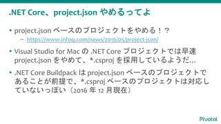 .NET Core、project.json やめるってよ
 project.json ベースのプロジェクトをやめる！？
– https://www.infoq.com/news/2016/05/project-json/
 Visual Studio for Mac の .NET Core プロジェクトでは早速
project.json をやめて、*.csproj を採用しているようだ…
 .NET Core Buildpack は project.json ベースのプロジェクトで
あることが前提で、*.csproj ベースのプロジェクトは対応し
ていないっぽい（2016 年 12 月現在）
 
