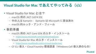Visual Studio for Mac であえてやってみる（1/2）
 Visual Studio for Mac とは？
– macOS 用の .NET C#/F# IDE
– 中の人は Xamarin： Xamarin は Microsoft に買収済み
– macOS 的ルック・アンド・フィール
 事前準備
– macOS 用の .NET Core SDK の入手・インストール
▪ https://www.microsoft.com/net/download/core
– Visual Studio for Mac の入手・インストール
▪ https://www.visualstudio.com/vs/visual-studio-mac/
– CF CLI 導入・Cloud Foundry 環境調達（Windows Cell 導入済のもの）
 