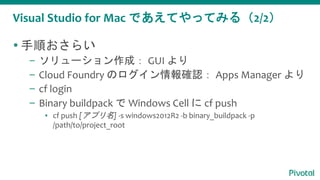 Visual Studio for Mac であえてやってみる（2/2）
 手順おさらい
– ソリューション作成： GUI より
– Cloud Foundry のログイン情報確認： Apps Manager より
– cf login
– Binary buildpack で Windows Cell に cf push
▪ cf push [アプリ名] -s windows2012R2 -b binary_buildpack -p
/path/to/project_root
 