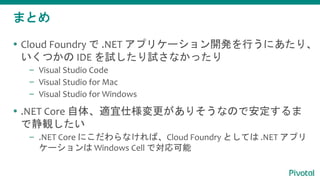 まとめ
 Cloud Foundry で .NET アプリケーション開発を行うにあたり、
いくつかの IDE を試したり試さなかったり
– Visual Studio Code
– Visual Studio for Mac
– Visual Studio for Windows
 .NET Core 自体、適宜仕様変更がありそうなので安定するま
で静観したい
– .NET Core にこだわらなければ、Cloud Foundry としては .NET アプリ
ケーションは Windows Cell で対応可能
 