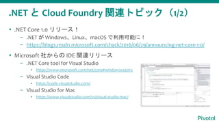 .NET と Cloud Foundry 関連トピック（1/2）
 .NET Core 1.0 リリース！
– .NET が Windows、Linux、macOS で利用可能に！
– https://blogs.msdn.microsoft.com/chack/2016/06/29/announcing-net-core-1-0/
 Microsoft 社からの IDE 関連リリース
– .NET Core tool for Visual Studio
▪ https://www.microsoft.com/net/core#windowsvs2015
– Visual Studio Code
▪ https://code.visualstudio.com/
– Visual Studio for Mac
▪ https://www.visualstudio.com/vs/visual-studio-mac/
 