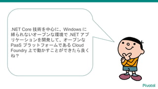.NET Core 技術を中心に、Windows に
縛られないオープンな環境で .NET アプ
リケーションを開発して、オープンな
PaaS プラットフォームである Cloud
Foundry 上で動かすことができたら良く
ね？
 