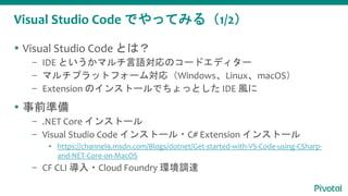 Visual Studio Code でやってみる（1/2）
 Visual Studio Code とは？
– IDE というかマルチ言語対応のコードエディター
– マルチプラットフォーム対応（Windows、Linux、macOS）
– Extension のインストールでちょっとした IDE 風に
 事前準備
– .NET Core インストール
– Visual Studio Code インストール・C# Extension インストール
▪ https://channel9.msdn.com/Blogs/dotnet/Get-started-with-VS-Code-using-CSharp-
and-NET-Core-on-MacOS
– CF CLI 導入・Cloud Foundry 環境調達
 