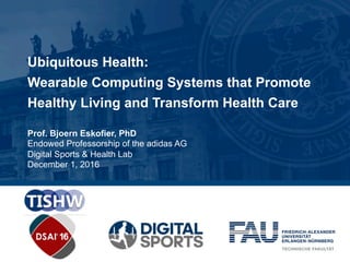 Ubiquitous Health:
Wearable Computing Systems that Promote
Healthy Living and Transform Health Care
Prof. Bjoern Eskofier, PhD
Endowed Professorship of the adidas AG
Digital Sports & Health Lab
December 1, 2016
 