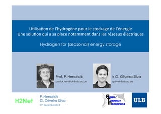 U"lisa"on	
  de	
  l’hydrogène	
  pour	
  le	
  stockage	
  de	
  l’énergie	
  
Une	
  solu"on	
  qui	
  a	
  sa	
  place	
  notamment	
  dans	
  les	
  réseaux	
  électriques	
  
Hydrogen for (seasonal) energy storage
Prof. P. Hendrick
patrick.hendrick@ulb.ac.be	
  
Ir G. Oliveira Silva
goliveir@ulb.ac.be	
  
H2Net
P. Hendrick
G. Oliveira Silva
01st December 2016
 