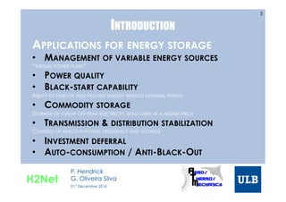 INTRODUCTION
APPLICATIONS FOR ENERGY STORAGE
•  MANAGEMENT OF VARIABLE ENERGY SOURCES
“VIRTUAL POWER PLANT”
•  POWER QUALITY
•  BLACK-START CAPABILITY
ABILITY TO START-UP AND PROVIDE ENERGY WITHOUT EXTERNAL POWER
•  COMMODITY STORAGE
STORAGE OF CHEAP OFF-PEAK ELECTRICITY, SOLD LATER AT A HIGHER PRICE
•  TRANSMISSION & DISTRIBUTION STABILIZATION
CONTROL OF REACTIVE POWER, FREQUENCY AND VOLTAGE
•  INVESTMENT DEFERRAL
•  AUTO-CONSUMPTION / ANTI-BLACK-OUT
5
H2Net
P. Hendrick
G. Oliveira Silva
01st December 2016
 