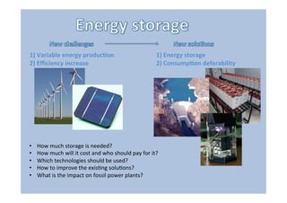 1)	
  Variable	
  energy	
  produc3on	
  
2)	
  Eﬃciency	
  increase	
  
1)	
  Energy	
  storage	
  	
  
2)	
  Consump3on	
  deferability	
  
•  How	
  much	
  storage	
  is	
  needed?	
  
•  How	
  much	
  will	
  it	
  cost	
  and	
  who	
  should	
  pay	
  for	
  it?	
  	
  
•  Which	
  technologies	
  should	
  be	
  used?	
  
•  How	
  to	
  improve	
  the	
  exis"ng	
  solu"ons?	
  
•  What	
  is	
  the	
  impact	
  on	
  fossil	
  power	
  plants?	
  
 
