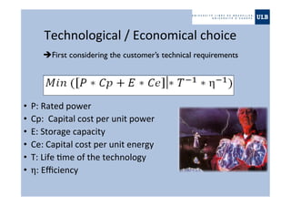 Technological	
  /	
  Economical	
  choice	
  
•  P:	
  Rated	
  power	
  
•  Cp:	
  	
  Capital	
  cost	
  per	
  unit	
  power	
  
•  E:	
  Storage	
  capacity	
  
•  Ce:	
  Capital	
  cost	
  per	
  unit	
  energy	
  
•  T:	
  Life	
  "me	
  of	
  the	
  technology	
  
•  η:	
  Eﬃciency	
  
First considering the customer’s technical requirements
 