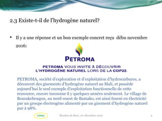 2.3 Existe-t-il de l’hydrogène naturel?
• Il y a une réponse et un bon exemple concret reçu débu novembre
2016:
PETROMA, société d’exploration et d’exploitation d’hydrocarbures, a
découvert des gisements d’hydrogène naturel au Mali, et possède
aujourd’hui le seul exemple d’exploitation fonctionnelle de cette
ressource, encore inconnue il y quelques années seulement. Le village de
Bourakebougou, au nord-ouest de Bamako, est ainsi fourni en électricité
par un groupe électrogène alimenté par un gisement d’hydrogène naturel
pur à 98%.
9Moulins de Beez, 1er décembre 2016
 