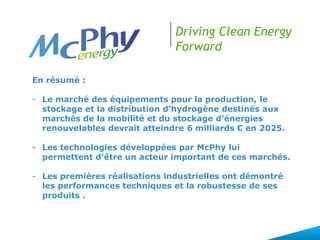 Driving Clean Energy
Forward
En résumé :
- Le marché des équipements pour la production, le
stockage et la distribution d’hydrogène destinés aux
marchés de la mobilité et du stockage d’énergies
renouvelables devrait atteindre 6 milliards € en 2025.
- Les technologies développées par McPhy lui
permettent d’être un acteur important de ces marchés.
- Les premières réalisations industrielles ont démontré
les performances techniques et la robustesse de ses
produits .
 