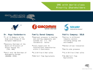SME with World-class
Minority Shareholders
Solenco Power NV © 2016
Dr. Hugo Vandenborre
1 of 12 Members of the
High Level Group of the
European Commission
Honorary Chairman of the
Board of Directors of
Stuart Energy Inc.
(TSX: HHO)
Until mid-’08 Chairman of
Hydrogenics Europe
(NASDAQ: HYGS)
Public Company: SOLB
Active in different
industry sectors
including energy and
environment
Market driven innovation
World wide presence
12,4 Billion € Net sales
30,900 Full Time
Equivalents
Family Owned Company
Dominant presence in heating
and cooling components and
systems for a.o. the
residential sector
Italy based with 16
International Subsidiaries
within 3 Continents
0,2 Billion € Net sales
950 Full Time Equivalents
 
