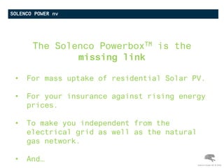 SOLENCO POWER nv
The Solenco PowerboxTM is the
missing link
• For mass uptake of residential Solar PV.
• For your insurance against rising energy
prices.
• To make you independent from the
electrical grid as well as the natural
gas network.
• And…
Solenco Power NV © 2016
 