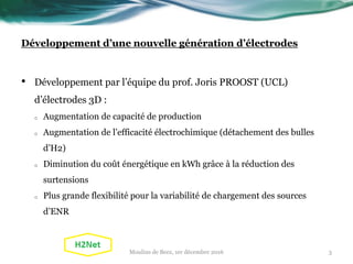 Développement d’une nouvelle génération d’électrodes
• Développement par l’équipe du prof. Joris PROOST (UCL)
d’électrodes 3D :
o Augmentation de capacité de production
o Augmentation de l’efficacité électrochimique (détachement des bulles
d’H2)
o Diminution du coût énergétique en kWh grâce à la réduction des
surtensions
o Plus grande flexibilité pour la variabilité de chargement des sources
d’ENR
Moulins de Beez, 1er décembre 2016 3
 