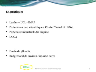 En pratique:
• Leader = UCL - IMAP
• Partenaires non scientifiques: Cluster Tweed et H2Net
• Partenaire industriel: Air Liquide
• DGO4
• Durée de 48 mois
• Budget total de environ 800.000 euros
Moulins de Beez, 1er décembre 2016 6
 