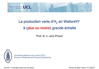 Université catholique de Louvain (UCL)
Division of Materials and Process Engineering
La production verte d’H2 en WallonHY
à (plus ou moins) grande échelle
Prof. dr. ir. Joris Proost
Journée « L’hydrogène dans tous ses états » Moulins de Beez, Namur, 01/12/2016
 