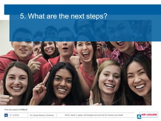 World leader in gases, technologies and services for Industry and Health01-12-201616 Air Liquide Benelux Industries
This document is PUBLICThis document is PUBLIC
5. What are the next steps?
 