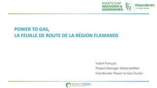 POWER TO GAS,
LA FEUILLE DE ROUTE DE LA RÉGION FLAMANDE
Isabel François
Project Manager WaterstofNet
Coordinator Power to Gas Cluster
 